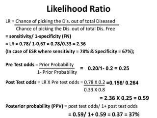 Likelihood Ratio
LR = Chance of picking the Dis. out of total Diseased
Chance of picking the Dis. out of total Dis. Free
= sensitivity/ 1-specificity (FN)
= LR = 0.78/ 1-0.67 = 0.78/0.33 = 2.36
(In case of ESR where sensitivity = 78% & Specificity = 67%);
Pre Test odds = Prior Probability
1- Prior Probability
Post Test odds = LR X Pre test odds = 0.78 X 0.2
0.33 X 0.8
= 2.36 X 0.25 = 0.59
Posterior probability (PPV) = post test odds/ 1+ post test odds
= 0.59/ 1+ 0.59 = 0.37 = 37%
= 0.20/1- 0.2 = 0.25
=0.156/ 0.264
 