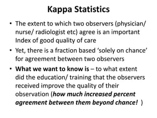 Kappa Statistics
• The extent to which two observers (physician/
nurse/ radiologist etc) agree is an important
Index of good quality of care
• Yet, there is a fraction based ‘solely on chance’
for agreement between two observers
• What we want to know is – to what extent
did the education/ training that the observers
received improve the quality of their
observation (how much increased percent
agreement between them beyond chance! )
 