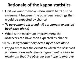 Rationale of the kappa statistics
• First we want to know – how much better is the
agreement between the observers’ readings than
would be expected by chance
= (% agreement observed - % agreement expected
by chance alone)
• What is the maximum improvement the
observers can have than expected by chance
100% - % agreement expected by chance alone
• Kappa expresses the extent to which the observed
agreement exceeds chance agreement relative to
maximum that the observer can hope to improve
 