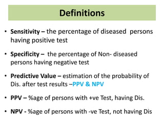 Definitions
• Sensitivity – the percentage of diseased persons
having positive test
• Specificity – the percentage of Non- diseased
persons having negative test
• Predictive Value – estimation of the probability of
Dis. after test results –PPV & NPV
• PPV – %age of persons with +ve Test, having Dis.
• NPV - %age of persons with -ve Test, not having Dis
 