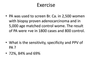 Exercise
• PA was used to screen Br. Ca. in 2,500 women
with biopsy proven adenocarcinoma and in
5,000 age matched control wome. The result
of PA were +ve in 1800 cases and 800 control.
• What is the sensitivity, specificity and PPV of
PA ?
• 72%, 84% and 69%
 