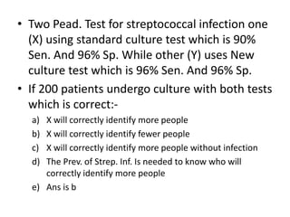 • Two Pead. Test for streptococcal infection one
(X) using standard culture test which is 90%
Sen. And 96% Sp. While other (Y) uses New
culture test which is 96% Sen. And 96% Sp.
• If 200 patients undergo culture with both tests
which is correct:-
a) X will correctly identify more people
b) X will correctly identify fewer people
c) X will correctly identify more people without infection
d) The Prev. of Strep. Inf. Is needed to know who will
correctly identify more people
e) Ans is b
 