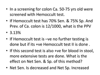 • In a screening for colon Ca. 50-75 yrs old were
screened with Hemoccult test.
• If Hemoccult test has 70% Sen. & 75% Sp. And
Prev. of Ca. colon is 12/1000, what is the PPV
• 3.13%
• If Hemoccult test is –ve no further testing is
done but if its +ve Hemoccult test II is done .
• If this second test is also +ve for blood in stool,
more extensive tests are done. What is the
effect on Net Sen. & Sp. of this method?
• Net Sen. Is decreased and Net Sp. Increased
 