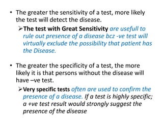 • The greater the sensitivity of a test, more likely
the test will detect the disease.
The test with Great Sensitivity are usefull to
rule out presence of a disease bcz -ve test will
virtually exclude the possibility that patient has
the Disease.
• The greater the specificity of a test, the more
likely it is that persons without the disease will
have –ve test.
Very specific tests often are used to confirm the
presence of a disease. If a test is highly specific;
a +ve test result would strongly suggest the
presence of the disease
 