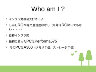 Who am I ?
●
インフラ勉強会大好きっ子
●
しかしROM専で登壇歴はなし（今年はROMってもな
い・・・）
●
自称インフラ勢
●
最初に買ったPCはPerforma575
●
今のPCはA300（メモリ？倍、ストレージ？倍）
 