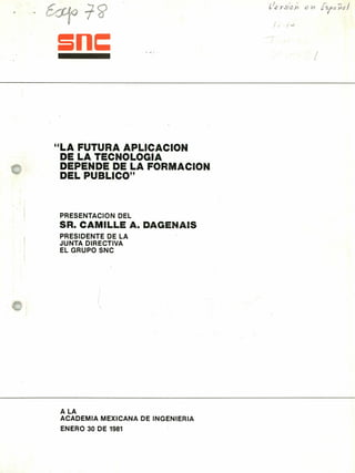 zn=
"LA FUTURA APLICACION
DE LA TECNOLOGIA
DEPENDE DE LA FORMACION
DEL PUBLICO"
PRESENTACION DEL
SR. CAMILLE A. DAGENAIS
PRESIDENTE DE LA
JUNTA DIRECTIVA
EL GRUPO SNC
ALA
ACADEMIA MEXICANA DE INGENIERIA
ENERO 30 DE 1981
 