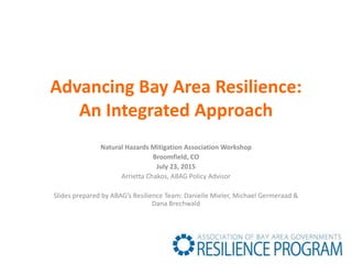 Advancing Bay Area Resilience:
An Integrated Approach
Natural Hazards Mitigation Association Workshop
Broomfield, CO
July 23, 2015
Arrietta Chakos, ABAG Policy Advisor
Slides prepared by ABAG’s Resilience Team: Danielle Mieler, Michael Germeraad &
Dana Brechwald
 