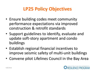 LP25 Policy Objectives
• Ensure building codes meet community
performance expectations via improved
construction & retrofit standards
• Support guidelines to identify, evaluate and
update soft-story apartment and condo
buildings
• Establish regional financial incentives to
improve seismic safety of multi-unit buildings
• Convene pilot Lifelines Council in the Bay Area
4/8/2016
 