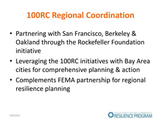 100RC Regional Coordination
• Partnering with San Francisco, Berkeley &
Oakland through the Rockefeller Foundation
initiative
• Leveraging the 100RC initiatives with Bay Area
cities for comprehensive planning & action
• Complements FEMA partnership for regional
resilience planning
4/8/2016
 