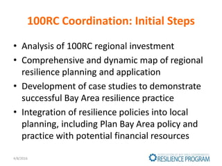 100RC Coordination: Initial Steps
• Analysis of 100RC regional investment
• Comprehensive and dynamic map of regional
resilience planning and application
• Development of case studies to demonstrate
successful Bay Area resilience practice
• Integration of resilience policies into local
planning, including Plan Bay Area policy and
practice with potential financial resources
4/8/2016
 
