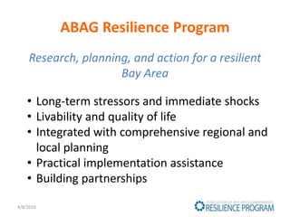 ABAG Resilience Program
Research, planning, and action for a resilient
Bay Area
4/8/2016
• Long-term stressors and immediate shocks
• Livability and quality of life
• Integrated with comprehensive regional and
local planning
• Practical implementation assistance
• Building partnerships
 