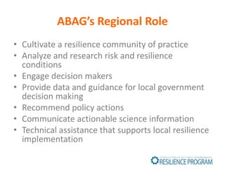 ABAG’s Regional Role
• Cultivate a resilience community of practice
• Analyze and research risk and resilience
conditions
• Engage decision makers
• Provide data and guidance for local government
decision making
• Recommend policy actions
• Communicate actionable science information
• Technical assistance that supports local resilience
implementation
 