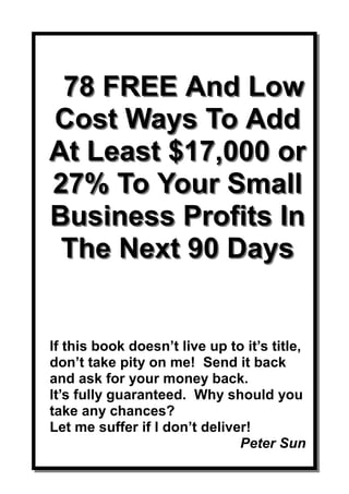78 FREE And Low
Cost Ways To Add
At Least $17,000 or
27% To Your Small
Business Profits In
 The Next 90 Days


If this book doesn’t live up to it’s title,
don’t take pity on me! Send it back
and ask for your money back.
It’s fully guaranteed. Why should you
take any chances?
Let me suffer if I don’t deliver!
                               Peter Sun
 