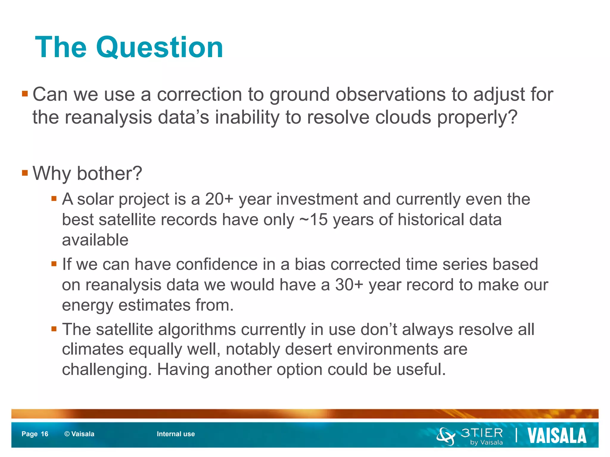 The Question 
§ Can we use a correction to ground observations to adjust for 
the reanalysis data’s inability to resolve clouds properly? 
§ Why bother? 
§ A solar project is a 20+ year investment and currently even the 
best satellite records have only ~15 years of historical data 
available 
§ If we can have confidence in a bias corrected time series based 
on reanalysis data we would have a 30+ year record to make our 
energy estimates from. 
§ The satellite algorithms currently in use don’t always resolve all 
climates equally well, notably desert environments are 
challenging. Having another option could be useful. 
Page 16 
© Vaisala Internal use 
 