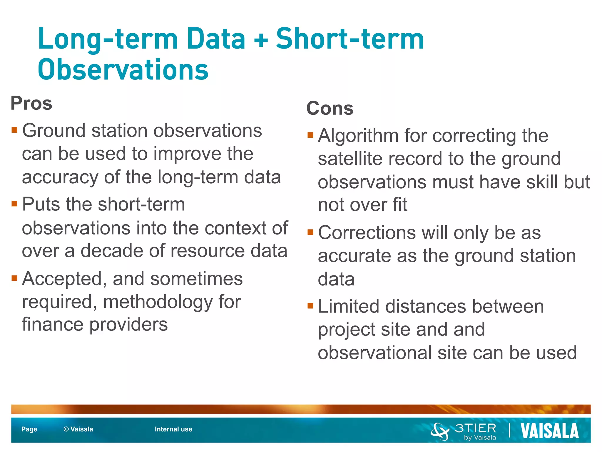Long-term Data + Short-term 
Observations 
Page © Vaisala Internal use 
Cons 
§ Algorithm for correcting the 
satellite record to the ground 
observations must have skill but 
not over fit 
§ Corrections will only be as 
accurate as the ground station 
data 
§ Limited distances between 
project site and and 
observational site can be used 
Pros 
§ Ground station observations 
can be used to improve the 
accuracy of the long-term data 
§ Puts the short-term 
observations into the context of 
over a decade of resource data 
§ Accepted, and sometimes 
required, methodology for 
finance providers 
 