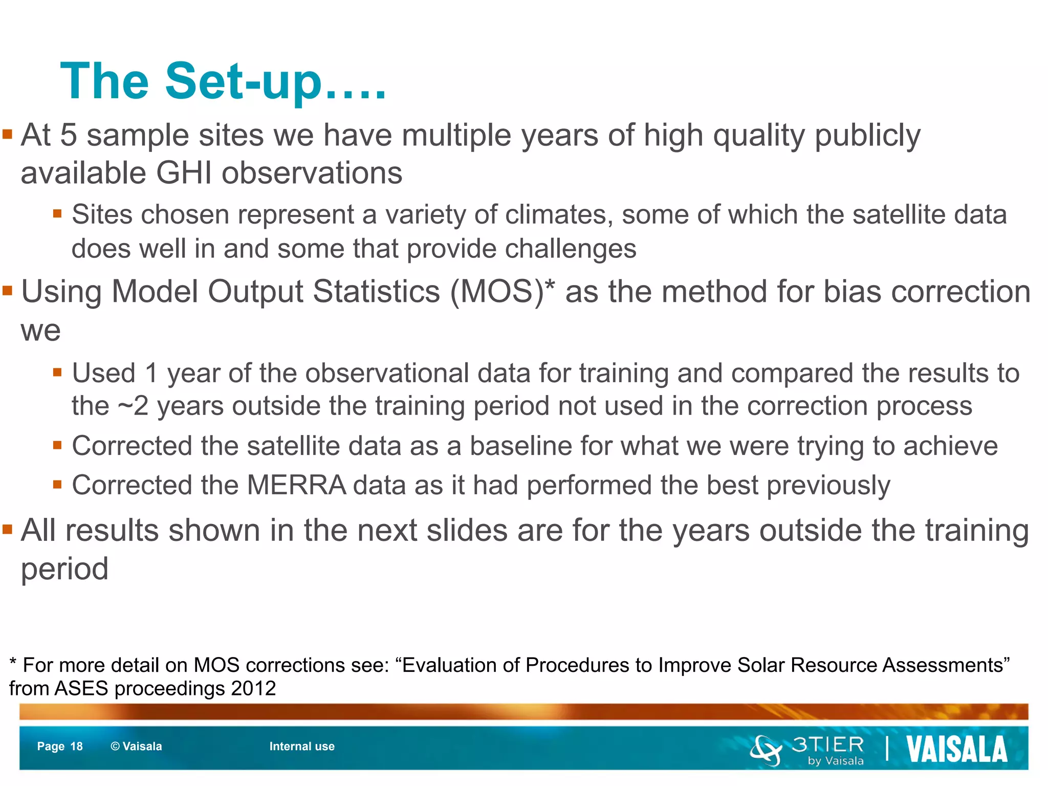 The Set-up…. 
§ At 5 sample sites we have multiple years of high quality publicly 
available GHI observations 
§ Sites chosen represent a variety of climates, some of which the satellite data 
does well in and some that provide challenges 
§ Using Model Output Statistics (MOS)* as the method for bias correction 
we 
§ Used 1 year of the observational data for training and compared the results to 
the ~2 years outside the training period not used in the correction process 
§ Corrected the satellite data as a baseline for what we were trying to achieve 
§ Corrected the MERRA data as it had performed the best previously 
§ All results shown in the next slides are for the years outside the training 
period 
* For more detail on MOS corrections see: “Evaluation of Procedures to Improve Solar Resource Assessments” 
from ASES proceedings 2012 
Page 18 
© Vaisala Internal use 
 