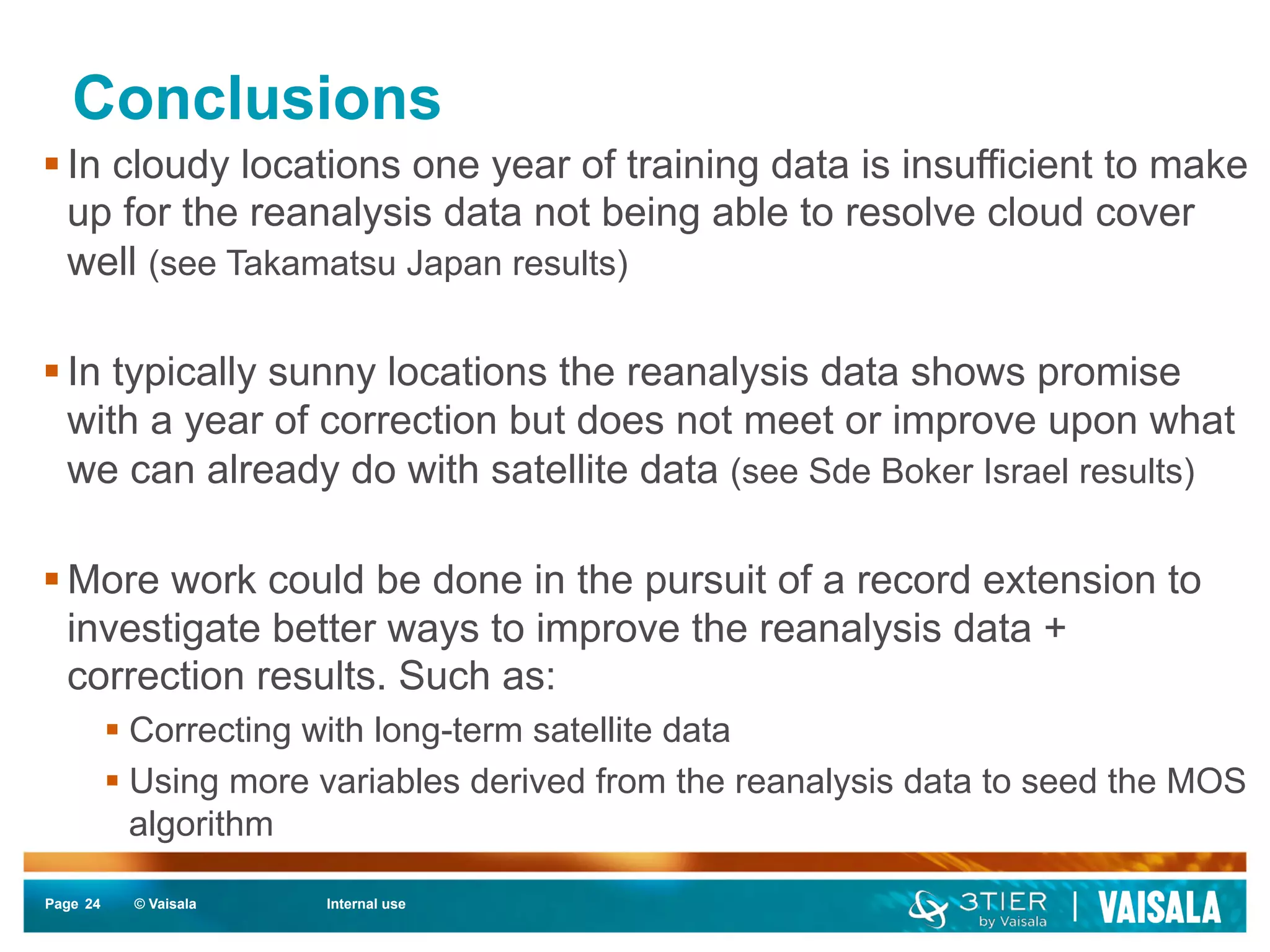 Conclusions 
§ In cloudy locations one year of training data is insufficient to make 
up for the reanalysis data not being able to resolve cloud cover 
well (see Takamatsu Japan results) 
§ In typically sunny locations the reanalysis data shows promise 
with a year of correction but does not meet or improve upon what 
we can already do with satellite data (see Sde Boker Israel results) 
§ More work could be done in the pursuit of a record extension to 
investigate better ways to improve the reanalysis data + 
correction results. Such as: 
§ Correcting with long-term satellite data 
§ Using more variables derived from the reanalysis data to seed the MOS 
algorithm 
Page 24 
© Vaisala Internal use 
 