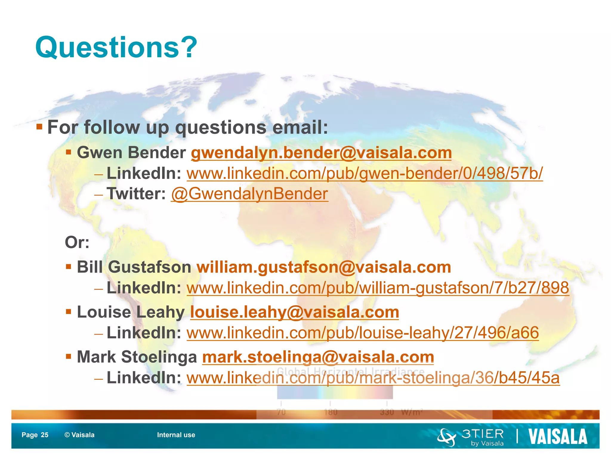 Questions? 
§ For follow up questions email: 
§ Gwen Bender gwendalyn.bender@vaisala.com 
– LinkedIn: www.linkedin.com/pub/gwen-bender/0/498/57b/ 
– Twitter: @GwendalynBender 
Or: 
§ Bill Gustafson william.gustafson@vaisala.com 
– LinkedIn: www.linkedin.com/pub/william-gustafson/7/b27/898 
§ Louise Leahy louise.leahy@vaisala.com 
– LinkedIn: www.linkedin.com/pub/louise-leahy/27/496/a66 
§ Mark Stoelinga mark.stoelinga@vaisala.com 
– LinkedIn: www.linkedin.com/pub/mark-stoelinga/36/b45/45a 
Page 25 
© Vaisala Internal use 
