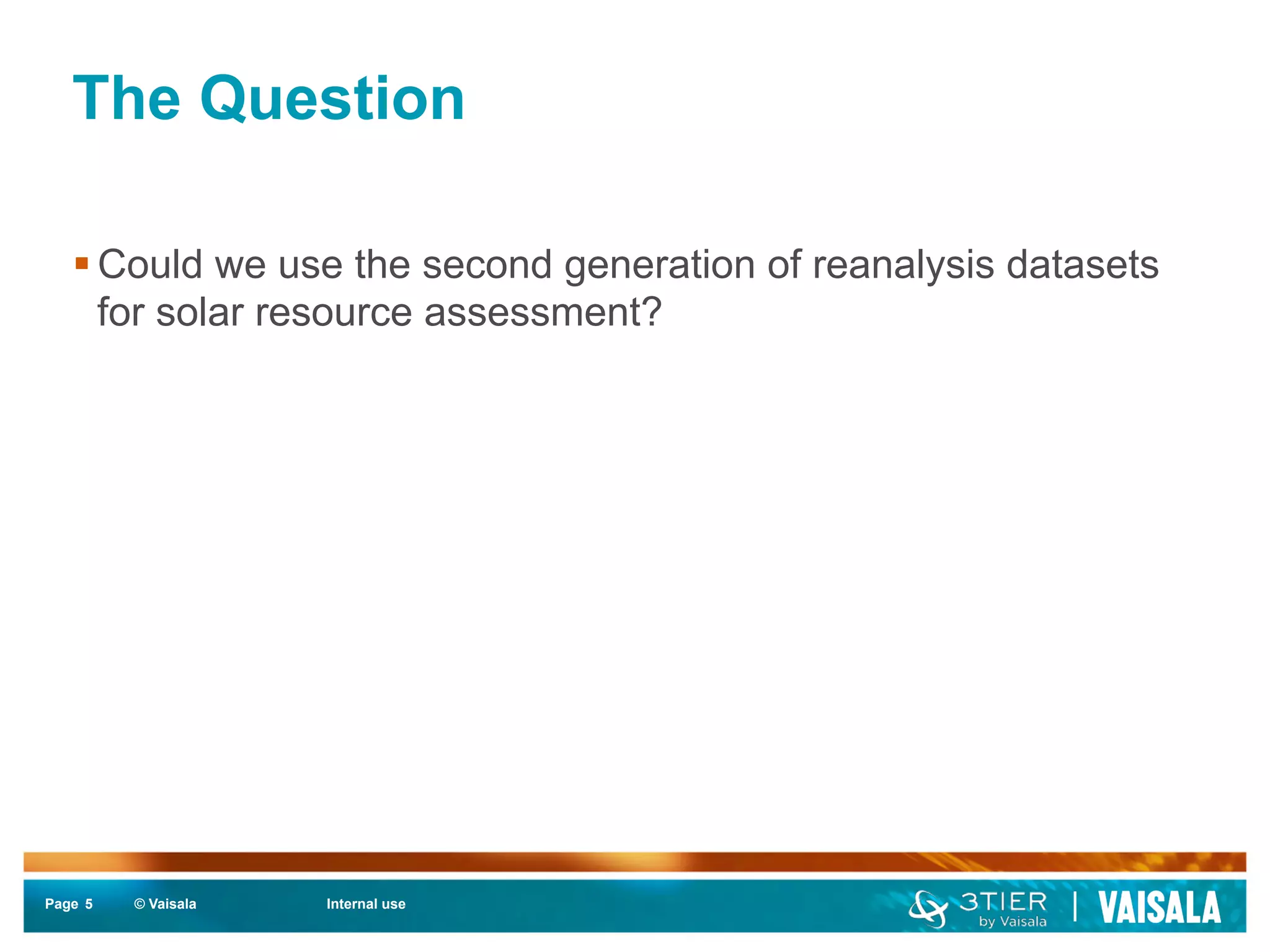 The Question 
§ Could we use the second generation of reanalysis datasets 
for solar resource assessment? 
Page 5 
© Vaisala Internal use 
 