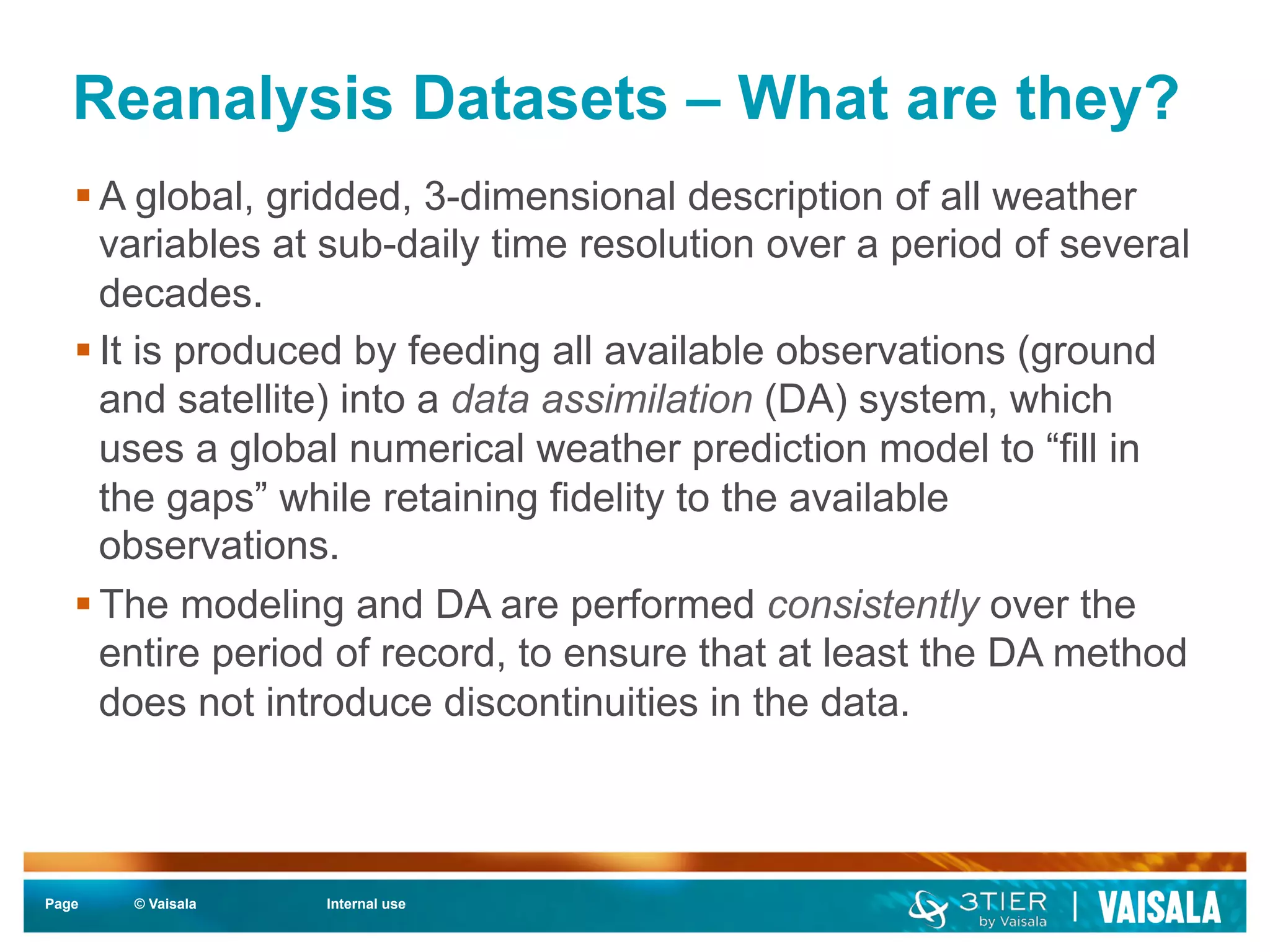 Reanalysis Datasets – What are they? 
§ A global, gridded, 3-dimensional description of all weather 
variables at sub-daily time resolution over a period of several 
decades. 
§ It is produced by feeding all available observations (ground 
and satellite) into a data assimilation (DA) system, which 
uses a global numerical weather prediction model to “fill in 
the gaps” while retaining fidelity to the available 
observations. 
§ The modeling and DA are performed consistently over the 
entire period of record, to ensure that at least the DA method 
does not introduce discontinuities in the data. 
Page © Vaisala Internal use 
 