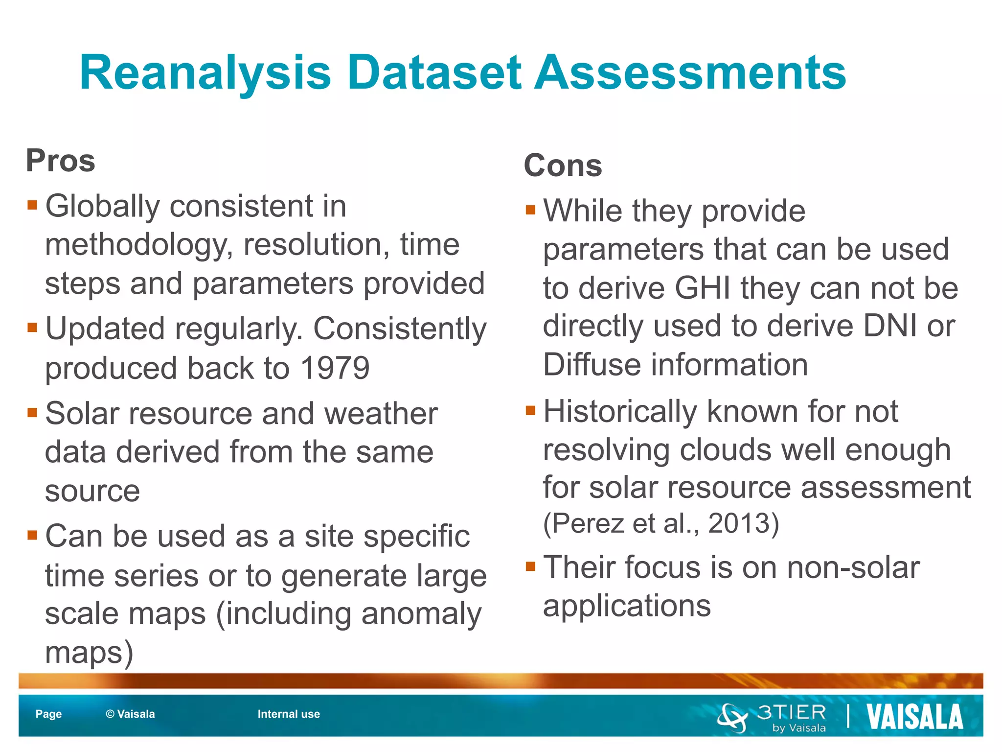 Reanalysis Dataset Assessments 
Page © Vaisala Internal use 
Cons 
§ While they provide 
parameters that can be used 
to derive GHI they can not be 
directly used to derive DNI or 
Diffuse information 
§ Historically known for not 
resolving clouds well enough 
for solar resource assessment 
(Perez et al., 2013) 
§ Their focus is on non-solar 
applications 
Pros 
§ Globally consistent in 
methodology, resolution, time 
steps and parameters provided 
§ Updated regularly. Consistently 
produced back to 1979 
§ Solar resource and weather 
data derived from the same 
source 
§ Can be used as a site specific 
time series or to generate large 
scale maps (including anomaly 
maps) 
 