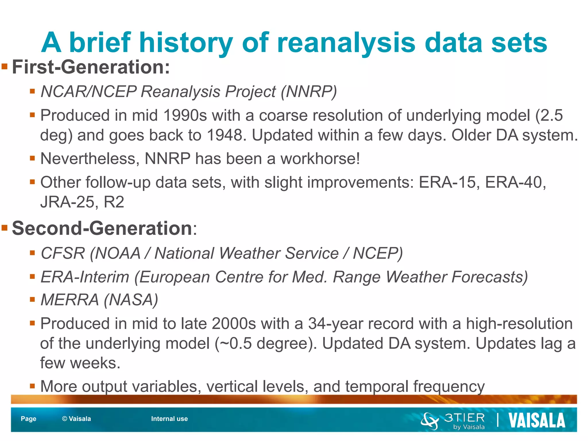 A brief history of reanalysis data sets 
§ First-Generation: 
§ NCAR/NCEP Reanalysis Project (NNRP) 
§ Produced in mid 1990s with a coarse resolution of underlying model (2.5 
deg) and goes back to 1948. Updated within a few days. Older DA system. 
§ Nevertheless, NNRP has been a workhorse! 
§ Other follow-up data sets, with slight improvements: ERA-15, ERA-40, 
JRA-25, R2 
§ Second-Generation: 
§ CFSR (NOAA / National Weather Service / NCEP) 
§ ERA-Interim (European Centre for Med. Range Weather Forecasts) 
§ MERRA (NASA) 
§ Produced in mid to late 2000s with a 34-year record with a high-resolution 
of the underlying model (~0.5 degree). Updated DA system. Updates lag a 
few weeks. 
§ More output variables, vertical levels, and temporal frequency 
Page © Vaisala Internal use 
 
