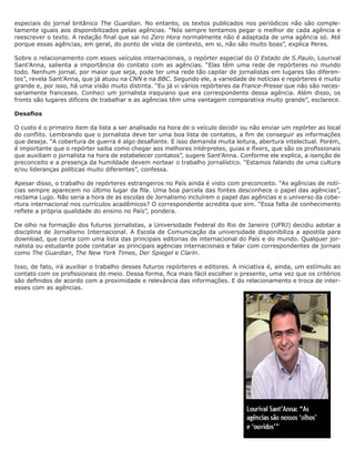 especiais do jornal britânico The Guardian. No entanto, os textos publicados nos periódicos não são comple-
tamente iguais aos disponibilizados pelas agências. “Nós sempre tentamos pegar o melhor de cada agência e
reescrever o texto. A redação final que sai no Zero Hora normalmente não é adaptada de uma agência só. Até
porque essas agências, em geral, do ponto de vista de contexto, em si, não são muito boas”, explica Peres.

Sobre o relacionamento com esses veículos internacionais, o repórter especial do O Estado de S.Paulo, Lourival
Sant’Anna, salienta a importância do contato com as agências. “Elas têm uma rede de repórteres no mundo
todo. Nenhum jornal, por maior que seja, pode ter uma rede tão capilar de jornalistas em lugares tão diferen-
tes”, revela Sant’Anna, que já atuou na CNN e na BBC. Segundo ele, a variedade de notícias e repórteres é muito
grande e, por isso, há uma visão muito distinta. “Eu já vi vários repórteres da France-Presse que não são neces-
sariamente franceses. Conheci um jornalista iraquiano que era correspondente dessa agência. Além disso, os
fronts são lugares difíceis de trabalhar e as agências têm uma vantagem comparativa muito grande”, esclarece.

Desafios

O custo é o primeiro item da lista a ser analisado na hora de o veículo decidir ou não enviar um repórter ao local
do conflito. Lembrando que o jornalista deve ter uma boa lista de contatos, a fim de conseguir as informações
que deseja. “A cobertura de guerra é algo desafiante. E isso demanda muita leitura, abertura intelectual. Porém,
é importante que o repórter saiba como chegar aos melhores intérpretes, guias e fixers, que são os profissionais
que auxiliam o jornalista na hora de estabelecer contatos”, sugere Sant’Anna. Conforme ele explica, a isenção de
preconceito e a presença da humildade devem nortear o trabalho jornalístico. “Estamos falando de uma cultura
e/ou lideranças políticas muito diferentes”, confessa.

Apesar disso, o trabalho de repórteres estrangeiros no País ainda é visto com preconceito. “As agências de notí-
cias sempre aparecem no último lugar da fila. Uma boa parcela das fontes desconhece o papel das agências”,
reclama Lugo. Não seria a hora de as escolas de Jornalismo incluírem o papel das agências e o universo da cobe-
rtura internacional nos currículos acadêmicos? O correspondente acredita que sim. “Essa falta de conhecimento
reflete a própria qualidade do ensino no País”, pondera.

De olho na formação dos futuros jornalistas, a Universidade Federal do Rio de Janeiro (UFRJ) decidiu adotar a
disciplina de Jornalismo Internacional. A Escola de Comunicação da universidade disponibiliza a apostila para
download, que conta com uma lista das principais editorias de internacional do País e do mundo. Qualquer jor-
nalista ou estudante pode contatar as principais agências internacionais e falar com correspondentes de jornais
como The Guardian, The New York Times, Der Spiegel e Clarín.

Isso, de fato, irá auxiliar o trabalho desses futuros repórteres e editores. A iniciativa é, ainda, um estímulo ao
contato com os profissionais do meio. Dessa forma, fica mais fácil escolher o presente, uma vez que os critérios
são definidos de acordo com a proximidade e relevância das informações. E do relacionamento e troca de inter-
esses com as agências.
 
