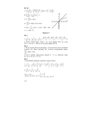 112
ПС-18
1. а)
4 4 4
22 2
1 (3 4) 1 1 16
ln(3 4) ln
3 4 3 3 4 3 3 10
dx d x
x
x x
+
= = + =
+ +
∫ ∫ ;
б)
15 15
33
1
ln 1
ln5 ln5
dx
x
x
⎛ ⎞
= =⎜ ⎟
⎝ ⎠
∫ .
2. S1 =
2
1
8
8ln 2dx
x
=∫ ;
S2 =
8
4
8
8(ln8 ln 4) 8ln 2dx
x
= − =∫ .
3. f′(x) =
2
1x +
; f′(1) = 1; f(1) = 2ln2 = ln4;
y = x + (ln4 – 1).
Вариант 5
ПС-1
1.
( ) ( ) ( )3 5 2 5 7 2 2 7 53 5 2
0
3 5 25 1 7 2 7 5
+ − +
+ − = + − =
− + −
2. Пусть вторая имеет длину x см, тогда первая 0,75x см, тогда
525 = 1,75x см; x = 300 см, тогда длина первой 225 см.
ПС-2
1. Пусть количество всего раствора 1, тогда воды 0,8, после испарения
осталось 0,6. Всего раствора 0,8, поэтому концентрация равна:
0,2
0,8
⋅ 100% = 25%.
2.y=kx+b, прямая параллельна данной k= –3, т.к. проходит через
(3; –1); b = 8, т.е. y = 8 – 3x.
ПС-3
1. В задачнике, вероятно, опечатка, следует писать:
1
22 2 2
2 2 0,5 2
:
y x yx x y
yx y x y x
⎛ ⎞
⎛ ⎞ ⎜ ⎟−+
− − =⎜ ⎟ ⎜ ⎟⎜ ⎟− +⎝ ⎠ ⎜ ⎟
⎝ ⎠
24 4
4 2 4
:
x yx y x y
x y x y x y
+ +
=
− −
.
2. 2
3 5 8
3 2 3 2 9 4
y
y y y
+ =
− + −
.
2
9 4 0
3 (3 2) 5(3 2) 8
y
y y y
⎧ − ≠
⎨ + + − =⎩
;
2
2
3
9 6 15 10 8
y
y y y
⎧
⎪ ≠ ±
⎨
⎪ + + − =⎩
;
 