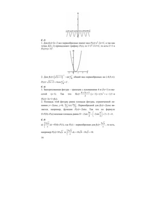 16
С–3
1. Для f(x)=2x–2 все первообразные имеют вид F(x)=x2
–2x+C, а так как
точка А(2;–1) принадлежит графику F(x), то 1=22
–2⋅2+С, то есть С=1 и
F(x)=(x–1)2
:
2. Для f(x)= ( )
1
2 1 sin
4
xx
−
+ − общий вид первообразных на (–0,5;∞):
F(x)= 2 1 4cos
4
хx C+ + + .
C–4
1. Заштрихованная фигура – трапеция с основаниями 4 и (3х+1) и вы-
сотой (x–1). Так что S(x)= ( ) 24 3 1
1 1,5 2,5
2
x
x x x
+ +
⋅ − = + − ⋅и
S'(x)=⋅3x+1=f(x).
2. Площадь этой фигуры равна площади фигуры, ограниченной ли-
ниями y=–2cosx, y=0, 2
π ≤x≤ 3
2
π . Первообразной для f(x)=–2cosx яв-
ляется, например, функция F(x)=–2sinx. Так что по формуле
S=F(b)–F(a) искомая площадь равна S=
3
2sin 2sin 2 2 4
2 2
π π⎛ ⎞
− − − = + =⎜ ⎟
⎝ ⎠
.
C–5
a)
4
1
5 x
dx
x
∫ =F(4)–F(1), где F(x) – первообразная для f(x)=
5 x
x
, то есть,
например F(x)=10 x и
4
1
5
10 4 10 1 10.
x
dx
x
= − =∫
 