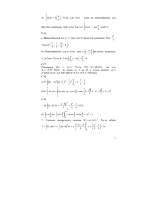 3
б)
2
0
sin dx
π
∫ = ( )0
2
F F
π⎛ ⎞
−⎜ ⎟
⎝ ⎠
, где F(x) – одна из первообразных для
f(x)=sinx, например, F(x)=–cosx. Так что
2
0
sin dx
π
∫ =– cos
2
π
+cos0=1.
C–6
а) Первообразной для y=x2
, при x∈(1;3) является, например, F(x)=
3
3
x
.
Тогда S=
3 3
3 1 26 2
8
3 3 3 3
− = = ;
б) Первообразной для y=2cosx, при x∈ ;
2 2
π π⎛ ⎞
−⎜ ⎟
⎝ ⎠
является, например,
F(x)=2sinx. Тогда S= 2 sin 2sin
2 2
π π⎛ ⎞ ⎛ ⎞
⋅ − −⎜ ⎟ ⎜ ⎟
⎝ ⎠ ⎝ ⎠
=4.
C–7
Обозначим S(t) – путь. Тогда S'(t)=V(t)=10–0,2t, так что
S(x)=–0,1t2
+10t+C. За время от 3 до 10 с точка пройдет путь
S=S(10)–S(3)=–0,1⋅100+100+C+0,1⋅9–10⋅3–C=60,9 (м).
C–8
а) S= ( )
11
2 2 3
0 0
2 2 1
2 2 1
3 3 3
x x dx x x
⎛ ⎞
− = − = − =⎜ ⎟
⎝ ⎠
∫ ;
б) S= ( )
4 2
24
0
0 4
4
2 2
sin cos cos 3 1 1 2 2.
2 2
xdx xdx x smx
π π
ππ
π
π
+ = − + − + + − = −∫ ∫
C–9
1. a) ( )
( )
16 61
5
0
0
1 2 1
1 10,5
6 6 6
x
x dx
+
+ = = − =∫ ;
б)
22
cos 6sin 6sin 6sin 3 3 3
6 6 3 6
x x
dx
ππ
π π
π π⎛ ⎞
= = − = −⎜ ⎟
⎝ ⎠
∫
2. Площадь поперечного сечения S(x)=π⋅(3x+1)2
. Тогда объём
( ) ( )
( )
1
3 31 1
2
0 0
0
3 1 4 1
3 1 7 .
9 9 9
x
V S x dx x dx
⎛ ⎞ ⎛ ⎞+
⎜ ⎟= = π⋅ + = π⋅ = π⋅ − = π⎜ ⎟⎜ ⎟⎜ ⎟ ⎝ ⎠⎝ ⎠
∫ ∫
 