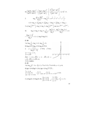 35
б) ( )
2
2
2
2
3
2
3 lg2 lg5
lg125 2lg2 3lg5 2lg2 3
3 9
2 2lg 4 lg0,2 lg2 lg5 lg2 lg5
3 3
⎛ ⎞⎛ ⎞
− −⎜ ⎟⎛ ⎞ ⎜ ⎟⎛ ⎞− − ⎝ ⎠⎜ ⎟ ⎜ ⎟= = = − =⎜ ⎟
⎜ ⎟ ⎜ ⎟+ − −⎝ ⎠ ⎝ ⎠ ⎜ ⎟
⎝ ⎠
.
2.
2 1 1 112 3
2 23 12 4 2
22 2
8
log log 2 3
9
a bc
a b c x y
xy
−
− −
⎛ ⎞⋅ ⋅
⎜ ⎟= ⋅ ⋅ ⋅ ⋅ ⋅ ⋅ =
⎜ ⎟
⎝ ⎠
2 2 2 2 2 2
1 1 11,5 log log log 2log 3 log 2log
12 4 2
a b c x у= + + + − − − .
3. а) 7 7
log 11 log 3
7 7 7 7
log 3 log 11 log 3 log 11
⎛ ⎞ ⎛ ⎞
= ⋅ =⎜ ⎟ ⎜ ⎟
⎝ ⎠ ⎝ ⎠
,так что 7 7
log 11 log 3
3 11= ;
б)
2 2
2 2 2
2 3 2
2 2 2
log 3 1 log 3 2log 3 11
log 3 log 2 log 3 2
log 3 log 3 log 3
+ − +
+ = + = = + =
=
( )
2
2
2
log 3 1
2 2
log 3
−
+ > ; log23+log32>2.
C–18
1.a) 2 2
1
log log 1 0
51
< = ; 2
1
log 0
51
< ;
б) log0,50,75>log0,51=0; log0,50,75>0.
2.
( )2
3
1
log 9
x
y
x
−
=
−
; x2
–9>0, x2
–9≠1;
{ 3 и 3
10
x x
x
< − >
≠ ±
;
D(y) = (–∞;– 10 ) ∪ (– 10 ;–3) ∪
∪ (3; 10 ) ∪ ( 10 ;∞).
3. См. график.
C–19
1.a) ( )2
3
log 5 3 2x x− − = ; x2
–5x–3=3; x2
–5x–6=0; x1=–1, x2=6;
б) lg(x–1)=0,5lg(1+1,5x); lg(x–1)=lg 1 1,5x+ ;
( )2
1 0,
1 1,5 0,
1 1 1,5
x
x
x x
⎧ − >⎪
+ >⎨
⎪ − = +⎩
; 2
1,
3,5 0
x
x x
>⎧
⎨ − =⎩
; { 1,
0 и 3,5
x
x x
>
= =
; x=3,5.
2. a) log2(2x–1)>log2(3x–4);
2 1 0,
3 4 0,
2 1 3 4
x
x
x x
− >⎧⎪
− >⎨
− > −⎪⎩
;
0,5,
11 ,
3
3
x
x
x
>⎧
⎪
>⎨
⎪ <⎩
;
1
1 3
3
x< < ;
 