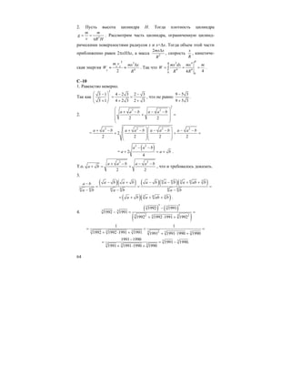 64
2. Пусть высота цилиндра Н. Тогда плотность цилиндра
2
m m
g
v R H
= =
π
. Рассмотрим часть цилиндра, ограниченную цилинд-
рическими поверхностями радиусов x и x+∆x. Тогда объем этой части
приближенно равен 2πxH∆x, а масса 2
2mx x
R
∆
, скорость
x
R
, кинетиче-
ская энергия
2 3
4
2
x x
x
m v mx x
W
R
∆
≈ ≈ . Так что
3 4
4 4
0 0
44
R
R
mx dx mx m
W
R R
= = =∫ .
С–10
1. Равенство неверно.
Так как
2
3 1 4 2 3 2 3
3 1 4 2 3 2 3
⎛ ⎞− − −
= =⎜ ⎟⎜ ⎟+ + +⎝ ⎠
, что не равно
9 5 3
9 5 3
−
+
.
2.
2
2 2
2 2
a a b a a b
⎛ ⎞
+ − − −⎜ ⎟+ =
⎜ ⎟⎜ ⎟
⎝ ⎠
=
2 2 2 2
2
2 2 2 2
a a b a a b a a b a a b⎛ ⎞⎛ ⎞+ − + − − − − −⎜ ⎟⎜ ⎟+ + =
⎜ ⎟⎜ ⎟
⎝ ⎠⎝ ⎠
=
( )2 2
2
4
a a b
a a b
− −
+ = + .
Т.о.
2 2
2 2
a a b a a b
a b
+ − − −
+ = + , что и требовалось доказать.
3.
( )( ) ( )( )( )6 6 3 6 3
6 6 6 6 6 6
a b a b a b a b a ab ba b
a b a b a b
− + − − + +−
= = =
− − −
( )( )3 6 3
a b a ab b= + + + .
4.
( ) ( )
( )
3 3
3 3
3 3
3 32 23
1992 1991
1992 1991
1992 1992 1991 1992
−
− = =
+ ⋅ +
3 3 3 3 2 3 3
1 1
1992 1992 1991 1991 1991 1991 1990 1990
= < =
+ ⋅ + + ⋅ +
3 3
3 3 3
1991 1990
1991 1990.
1991 1991 1990 1990
−
= = −
+ ⋅ +
 