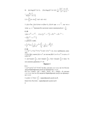 8
б) f(x)=log3(2x2
–3x+1), f'(x)=(log3(2x2
–3x+1))'=
( )2
2
2 3 1 '1
ln3 2 3 1
x x
x x
− +
⋅ =
− +
=
( )2
4 3
ln3 2 3 1
x
x x
−
− +
2. ∫ =−===
3
1
3
1
3ln1ln3lnln
1
xdx
x
S .
3. f(x)=x2
lnx, f'(x)=2x⋅lnx+x=x(2lnx+1), f'(x)=0 при 2
1
−
= ex , так что в
точке 2
1
0
−
= ex функция f(x) достигает своего минимума f(x0)=
e2
1
− .
C–25
1.f(x)= 33 −
− xx , ( ) ( )
/
3 3 3 1 3 1
' 3 3f x x x x x
− − − −
= − = + =
= ( )3 1 3 1
3 x x− − −
+
2. 002,515,1253 ≈ .
3. ∫
−
=
+
=⎟
⎟
⎠
⎞
⎜
⎜
⎝
⎛
+
= +
1
0
1
0
133
2
13
13
1
13
1
xdxx .
C–26
1. y=3e–2x
, y'=3⋅(e–2x
)'=3⋅e–2x
(–2x)'=–2⋅3e–2x
=–2y, что и требовалось дока-
зать.
2. f'(x)=3f(x), значит f(x)=c⋅e3x
, но так как f(0)=3, то 3=c⋅e3⋅0
, то есть с=3
и f(x)=3e3x
.
3. x(t)=3cos(2t–
4
π
), x'(t)=–6sin(2t–
4
π
), x''(t)=–12cos(2t–
4
π
)=–4x(t). То
есть искомое уравнение x''=–4x.
Вариант 2
С–1
1. а) F '(x)=(x4
–3x2
+7)'=4x3
–6x=f(x), для всех х∈(–∞;∞), так что F(x) яв-
ляется Первообразной для f(x) на промежутке (–∞;∞);
б) F '(x) = (cos(2x – 4))' = –sin(2x – 4)⋅(2x – 4)' = –2sin(2x – 4), для всех
x ∈(–∞;∞), так что F(x) является Первообразной для f(x) на промежут-
ке (–∞;∞).
2. а) f(x)=–x4
, F(x)=
5
5
x−
– первообразной для f(x) на R;
б) f(x)=6,4, F(x)=6,4x – первообразной для f(x) на R.
 