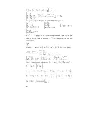 80
б)
1 1
log 5 log 5; log 5 ;
2 2x x x
x y y y= − = + = − ;
2
2
0, 1 0,1 0,1 1 10 ; ; ;11,2 2 22 1 0 21 1
2 2
y yy
y yy yy y
y y
⎧− ≥⎪ − ≤ ≤⎧− ≤ ≤⎧
+ ≥ = −⎨ ⎨ ⎨ = = −− − =⎩ ⎩⎪ + =
⎩
.
2. а) lg(2x–1)+lg(2x–3)>lg(3x–3); lg((2x–1)(2x–3))>lg(3x–3);
2
2 1 0,
2 3 0,
4 8 3 3 3;
x
x
x x x
⎧ − >⎪
− >⎨
⎪ − + > −⎩ 2
1 ,
2
3 ,
2
4 11 6 0,
x
x
x x
⎧ >
⎪⎪
>⎨
⎪ − + >⎪⎩
( )( ){ 1,5,
2 4 3 0;
x
x x
>
− − >
1,5,
; 23 2
4
x
x
x x
>⎧
>⎨ < >
⎩
б) ( ) ( )10
2 9 lg 9 0x
x x−
− − − < ; Область определения: х∈(9; 10], но при
таких x (x–9)lg(x–9)< 0, поэтому ( )10
2 ( 9)lg 9 0x
x x−
− − − > , так что
решений нет.
С–20
1.а)
( ) ( )0,5lg 8 lg 1 5 ;x x− = + + ( )lg 8 lg 1 5x x− = + + ; 8 1 5;x x− = + +
8 5 1;x x− − + =
( )( )
8 0,
5 0,
8 2 8 5 5 1;
x
x
x x x x
⎧ − ≥⎪
+ ≥⎨
⎪ − − − + + + =⎩
( )( )
5 8,
;
8 5 6
x
x x
− ≤ ≤⎧
⎨ − + =⎩
2
5 8
;
40 3 36
x
x x
− ≤ ≤⎧
⎨ + − =⎩
1
2
2
1,5 8,
3 4 0, 4.
xx
x x x
= −− ≤ ≤⎧
⎨ − − = =⎩
Но х=4 – посторонний корень, т.к. 8 4 4+5= 1 1− − − ≠ . Так что х=–1.
б) 1 1
9 9
1 log 1 2 logx x− + = − .
1) 1
9
log 1x ≤ , т.е. 1 1
9 9
1
: 1 log 1 2 log
9
x x x≥ − + = − – верно при всех
1
9
x ≥ ;
2) 1
9
1 log 2x< < , то есть 1 1
9 9
1 1
: log 1 1 2 log ;
81 9
x x x< < − + = ⋅
1
9
1
log 1,
9
x x= = , не входит в
1 1
;
81 9
⎛ ⎞
⎜ ⎟
⎝ ⎠
;
 