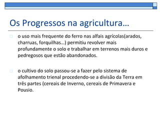 Os Progressos na agricultura…
   o uso mais frequente do ferro nas alfais agrícolas(arados,
    charruas, forquilhas…) permitiu revolver mais
    profundamente o solo e trabalhar em terrenos mais duros e
    pedregosos que estão abandonados.

   o cultivo do solo passou-se a fazer pelo sistema de
    afolhamento trienal procedendo-se a divisão da Terra em
    três partes (cereais de Inverno, cereais de Primavera e
    Pousio.
 