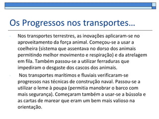 Os Progressos nos transportes…
•   Nos transportes terrestres, as inovações aplicaram-se no
    aproveitamento da força animal. Começou-se a usar a
    coelheira (sistema que assentava no dorso dos animais
    permitindo melhor movimento e respiração) e da atrelagem
    em fila. Também passou-se a utilizar ferraduras que
    impediram o desgaste dos cascos dos animais.
•    Nos transportes marítimos e fluviais verificaram-se
    progressos nas técnicas de construção naval. Passou-se a
    utilizar o leme à poupa (permitia manobrar o barco com
    mais segurança). Começaram também a usar-se a bússola e
    as cartas de marear que eram um bem mais valioso na
    orientação.
 