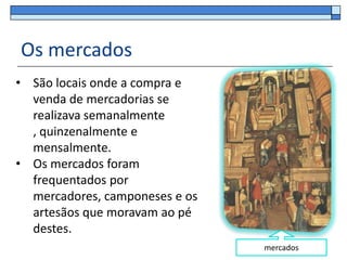 Os mercados
• São locais onde a compra e
  venda de mercadorias se
  realizava semanalmente
  , quinzenalmente e
  mensalmente.
• Os mercados foram
  frequentados por
  mercadores, camponeses e os
  artesãos que moravam ao pé
  destes.
                                mercados
 