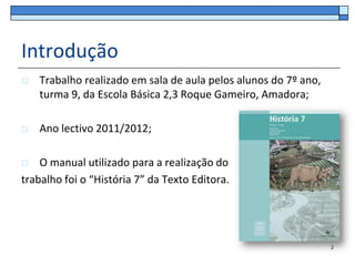 Introdução
   Trabalho realizado em sala de aula pelos alunos do 7º ano,
    turma 9, da Escola Básica 2,3 Roque Gameiro, Amadora;

   Ano lectivo 2011/2012;

   O manual utilizado para a realização do
trabalho foi o “História 7” da Texto Editora.




                                                                 2
 