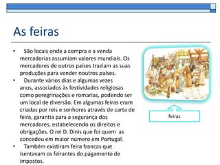 As feiras
•   São locais onde a compra e a venda
  mercadorias assumiam valores mundiais. Os
  mercadores de outros países traziam as suas
  produções para vender noutros países.
• Durante vários dias e algumas vezes
  anos, associados às festividades religiosas
  como peregrinações e romarias, podendo ser
  um local de diversão. Em algumas feiras eram
  criadas por reis e senhores através de carta de
  feira, garantia para a segurança dos              feiras
  mercadores, estabelecendo os direitos e
  obrigações. O rei D. Dinis que foi quem as
  concedeu em maior número em Portugal.
• Também existiram feira francas que
  isentavam os feirantes do pagamento de
  impostos.
 