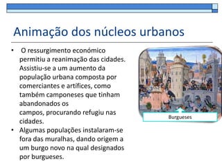 Animação dos núcleos urbanos
• O ressurgimento económico
  permitiu a reanimação das cidades.
  Assistiu-se a um aumento da
  população urbana composta por
  comerciantes e artífices, como
  também camponeses que tinham
  abandonados os
  campos, procurando refugiu nas
                                       Burgueses
  cidades.
• Algumas populações instalaram-se
  fora das muralhas, dando origem a
  um burgo novo na qual designados
  por burgueses.
 