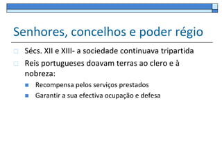 Senhores, concelhos e poder régio
   Sécs. XII e XIII- a sociedade continuava tripartida
   Reis portugueses doavam terras ao clero e à
    nobreza:
       Recompensa pelos serviços prestados
       Garantir a sua efectiva ocupação e defesa
 