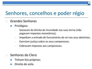 Senhores, concelhos e poder régio
   Grandes Senhores
       Privilégios:
           Gozavam do direito de imunidade nas suas terras (não
            pagavam impostos monetários);
           Impediam a entrada de funcionários do rei nos seus domínios;
           Exerciam justiça sobre os seus camponeses;
           Cobravam impostos aos camponeses.


   Senhores do Clero
       Tinham leis próprias;
       Direito de asilo.
 