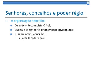 Senhores, concelhos e poder régio
   A organização concelhia
       Durante a Reconquista Cristã;
       Os reis e os senhores promovem o povoamento;
       Fundam novos concelhos:
           Através da Carta de Foral.
 