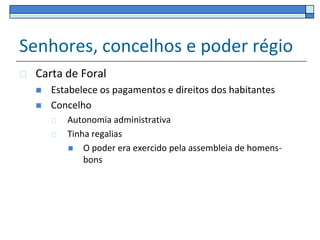 Senhores, concelhos e poder régio
   Carta de Foral
       Estabelece os pagamentos e direitos dos habitantes
       Concelho
           Autonomia administrativa
           Tinha regalias
             O poder era exercido pela assembleia de homens-
                bons
 