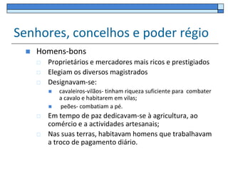 Senhores, concelhos e poder régio
    Homens-bons
        Proprietários e mercadores mais ricos e prestigiados
        Elegiam os diversos magistrados
        Designavam-se:
            cavaleiros-vilãos- tinham riqueza suficiente para combater
             a cavalo e habitarem em vilas;
             peões- combatiam a pé.
        Em tempo de paz dedicavam-se à agricultura, ao
         comércio e a actividades artesanais;
        Nas suas terras, habitavam homens que trabalhavam
         a troco de pagamento diário.
 