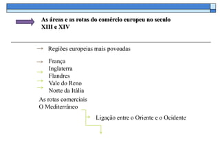 As áreas e as rotas do comércio europeu no seculo
XIII e XIV


   Regiões europeias mais povoadas

    França
    Inglaterra
    Flandres
    Vale do Reno
    Norte da Itália
As rotas comerciais
O Mediterrâneo
                      Ligação entre o Oriente e o Ocidente
 