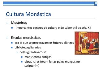Cultura Monástica
   Mosteiros
       importantes centros de cultura e de saber até ao séc. XII


   Escolas monásticas
       era aí que se preparavam os futuros clérigos
       bibliotecas/livrarias
          nelas guardavam-se:

              manuscritos antigos
              obras raras (eram feitas pelos monges no
                scripturim)
 