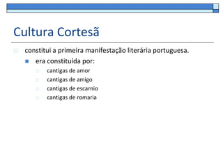Cultura Cortesã
   constitui a primeira manifestação literária portuguesa.
     era constituída por:
          cantigas de amor
          cantigas de amigo
          cantigas de escarnio
          cantigas de romaria
 