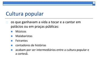 Cultura popular
   os que ganhavam a vida a tocar e a cantar em
    palácios ou em praças públicas:
       Músicos
       Malabaristas
       Feirantes
       contadores de histórias
       acabam por ser intermediários entre a cultura popular e
        a cortesã.
 