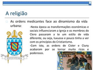 A religião
   As ordens medicantes face ao dinamismo da vida
    urbana:    -Nesta época as transformações económicas e
                 sociais influenciaram a Igreja e os membros do
                 Clero passaram a te um estilo de vida
                 diferente, ou seja, luxuosa e pouco tinha a ver
                 com os princípios do Cristianismo.
                 -Com isto, as ordens de Cister e Cluny
                 acabaram por se tornar muito ricos e
                 poderosos.
 